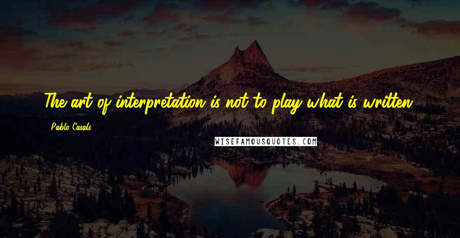 Pablo Casals Quotes: The art of interpretation is not to play what is written.