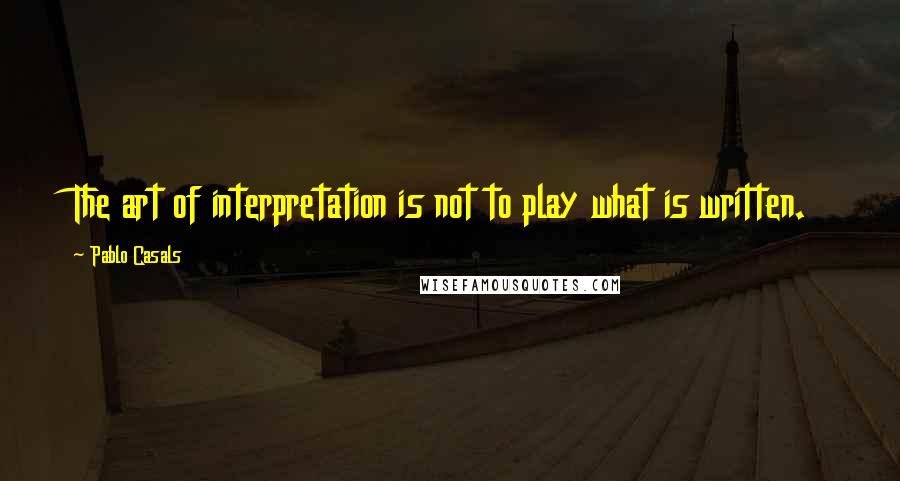 Pablo Casals Quotes: The art of interpretation is not to play what is written.