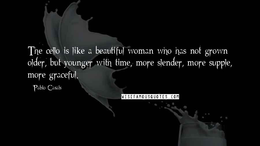 Pablo Casals Quotes: The cello is like a beautiful woman who has not grown older, but younger with time, more slender, more supple, more graceful.