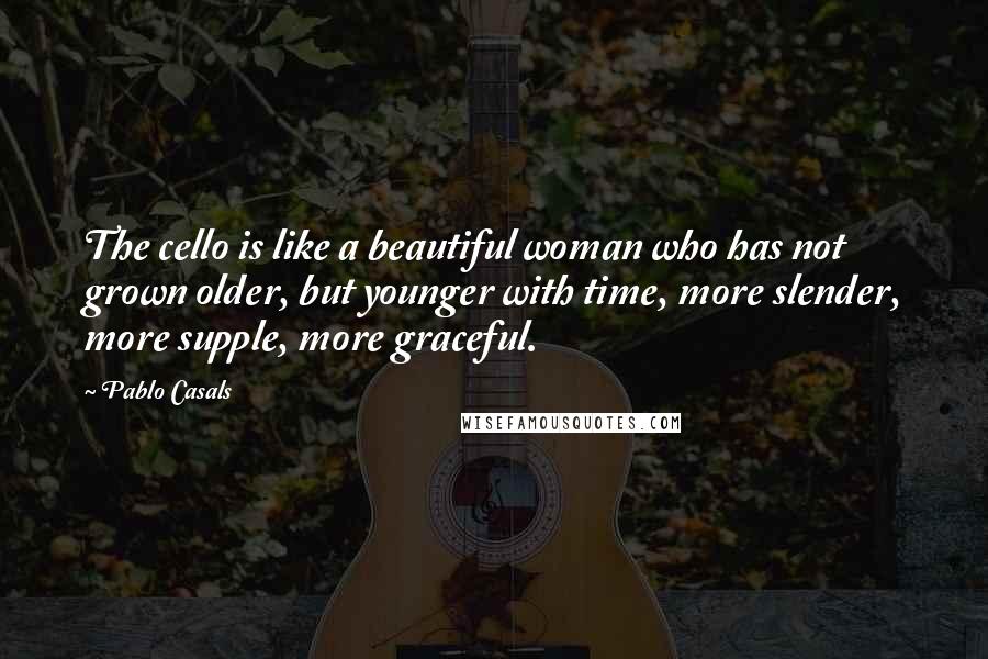 Pablo Casals Quotes: The cello is like a beautiful woman who has not grown older, but younger with time, more slender, more supple, more graceful.