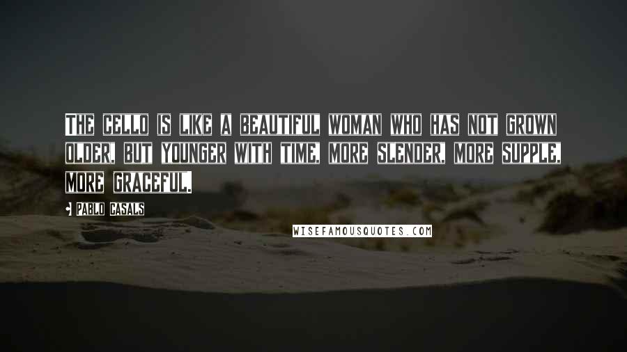 Pablo Casals Quotes: The cello is like a beautiful woman who has not grown older, but younger with time, more slender, more supple, more graceful.