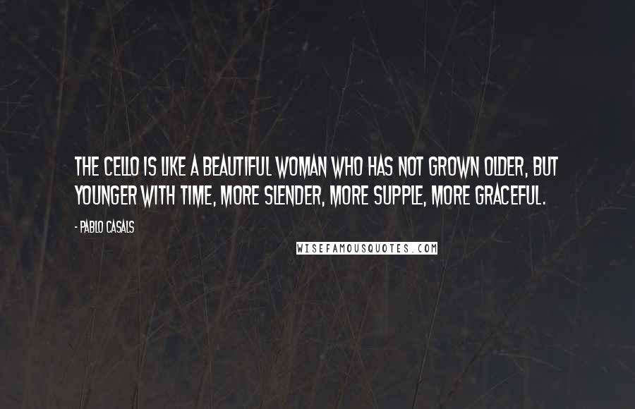 Pablo Casals Quotes: The cello is like a beautiful woman who has not grown older, but younger with time, more slender, more supple, more graceful.