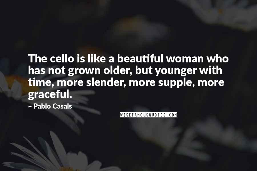 Pablo Casals Quotes: The cello is like a beautiful woman who has not grown older, but younger with time, more slender, more supple, more graceful.