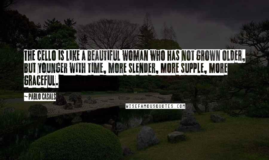 Pablo Casals Quotes: The cello is like a beautiful woman who has not grown older, but younger with time, more slender, more supple, more graceful.