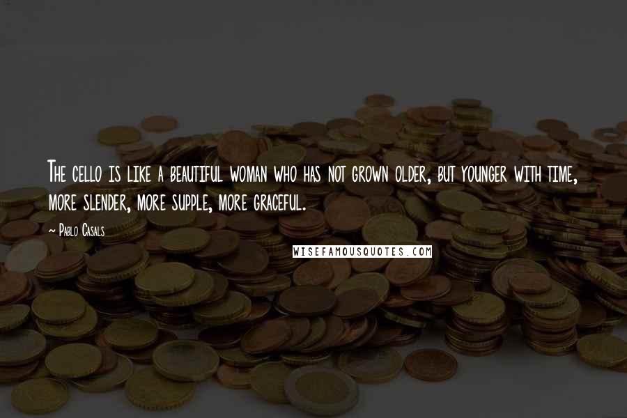 Pablo Casals Quotes: The cello is like a beautiful woman who has not grown older, but younger with time, more slender, more supple, more graceful.