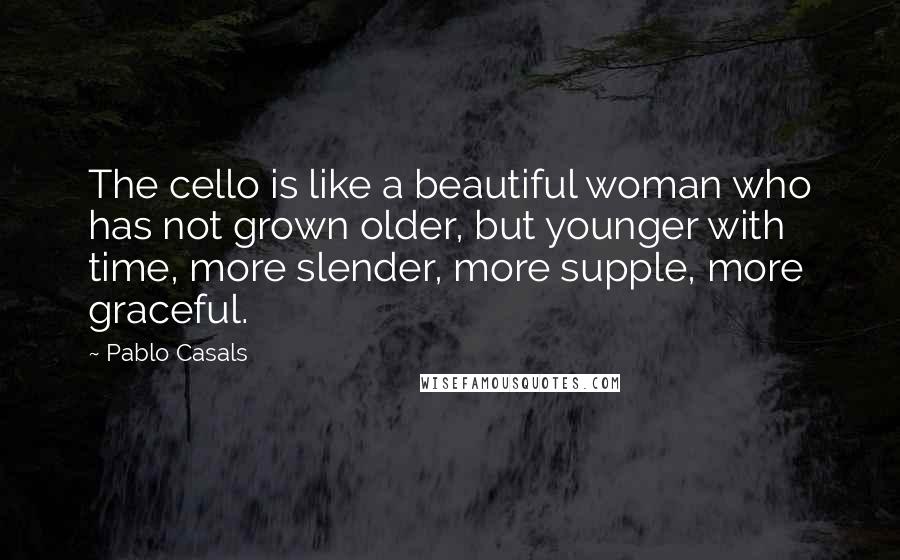 Pablo Casals Quotes: The cello is like a beautiful woman who has not grown older, but younger with time, more slender, more supple, more graceful.