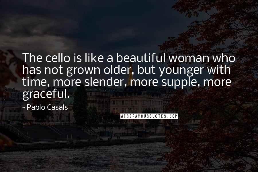 Pablo Casals Quotes: The cello is like a beautiful woman who has not grown older, but younger with time, more slender, more supple, more graceful.