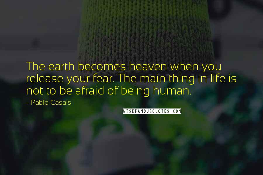 Pablo Casals Quotes: The earth becomes heaven when you release your fear. The main thing in life is not to be afraid of being human.