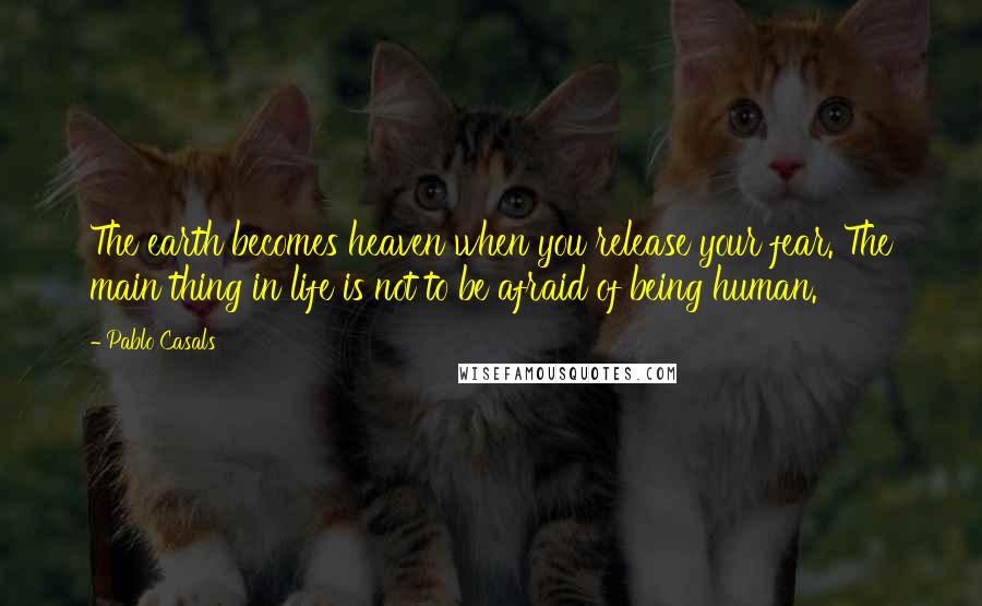 Pablo Casals Quotes: The earth becomes heaven when you release your fear. The main thing in life is not to be afraid of being human.