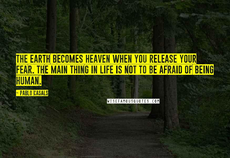 Pablo Casals Quotes: The earth becomes heaven when you release your fear. The main thing in life is not to be afraid of being human.