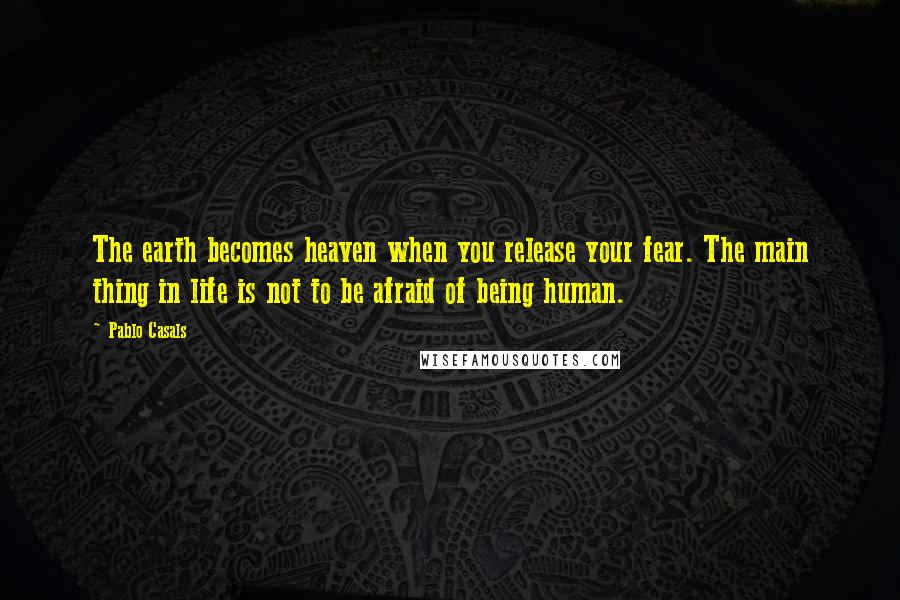 Pablo Casals Quotes: The earth becomes heaven when you release your fear. The main thing in life is not to be afraid of being human.