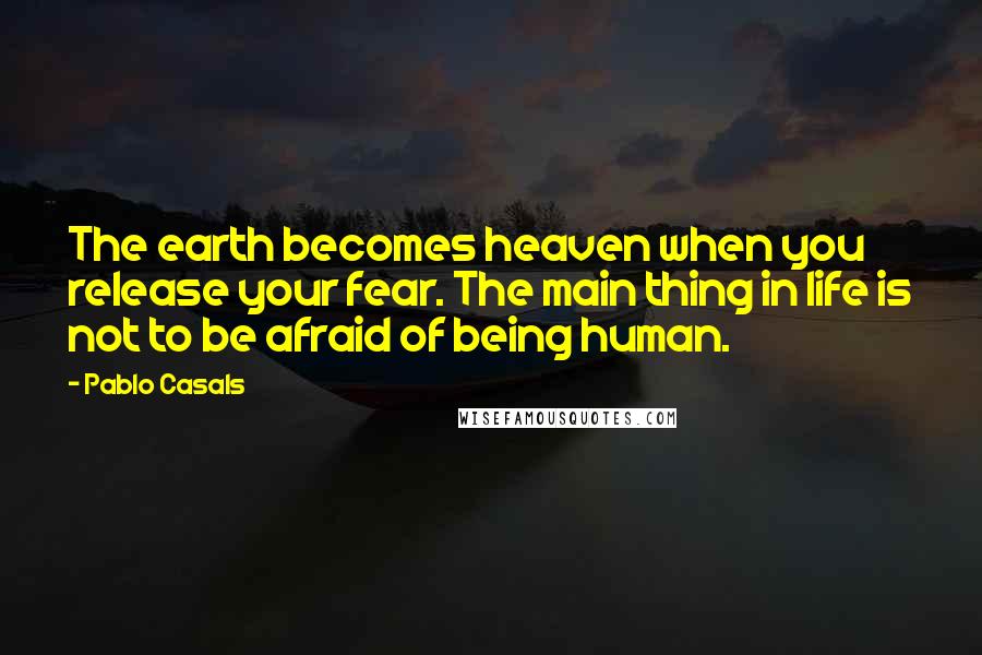 Pablo Casals Quotes: The earth becomes heaven when you release your fear. The main thing in life is not to be afraid of being human.