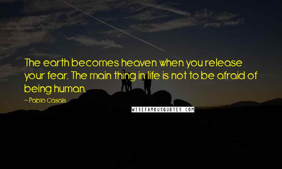 Pablo Casals Quotes: The earth becomes heaven when you release your fear. The main thing in life is not to be afraid of being human.