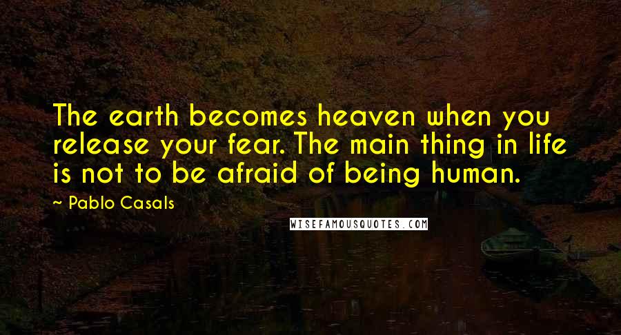 Pablo Casals Quotes: The earth becomes heaven when you release your fear. The main thing in life is not to be afraid of being human.