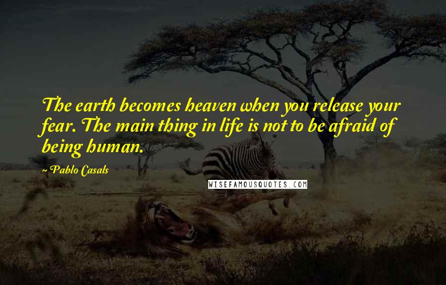 Pablo Casals Quotes: The earth becomes heaven when you release your fear. The main thing in life is not to be afraid of being human.