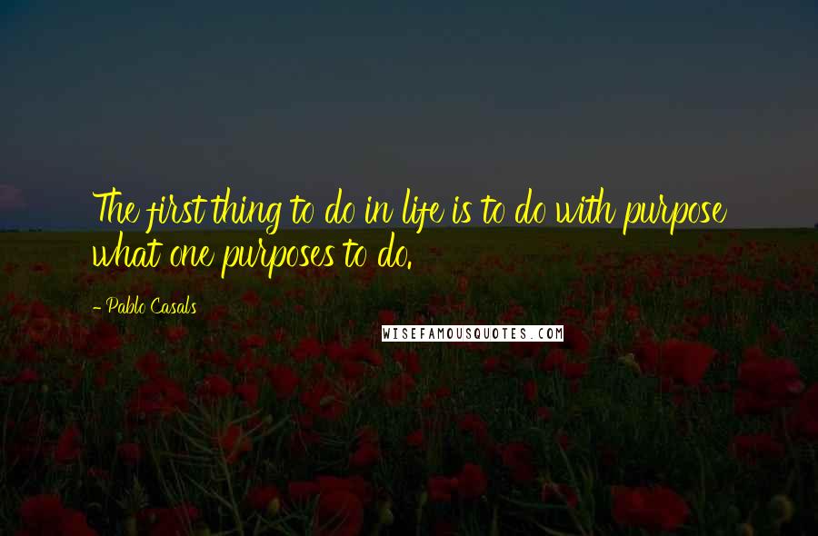 Pablo Casals Quotes: The first thing to do in life is to do with purpose what one purposes to do.