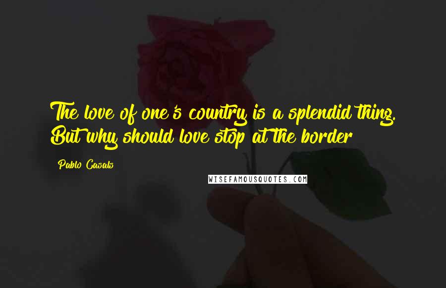 Pablo Casals Quotes: The love of one's country is a splendid thing. But why should love stop at the border?