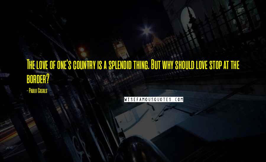 Pablo Casals Quotes: The love of one's country is a splendid thing. But why should love stop at the border?