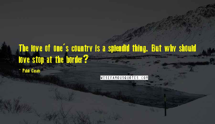 Pablo Casals Quotes: The love of one's country is a splendid thing. But why should love stop at the border?