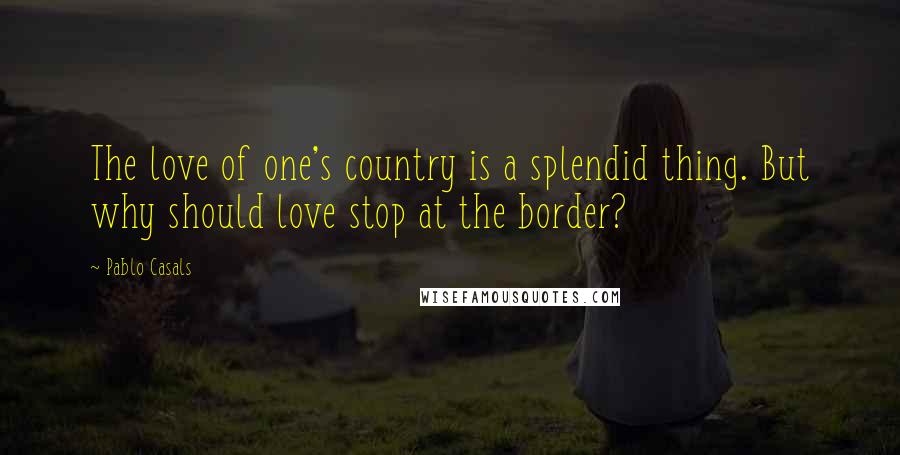 Pablo Casals Quotes: The love of one's country is a splendid thing. But why should love stop at the border?