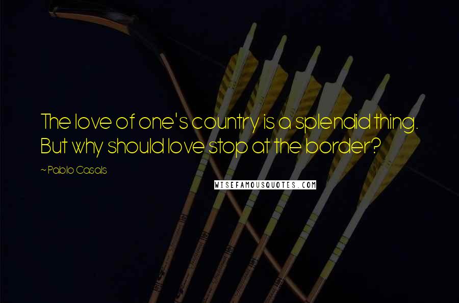 Pablo Casals Quotes: The love of one's country is a splendid thing. But why should love stop at the border?