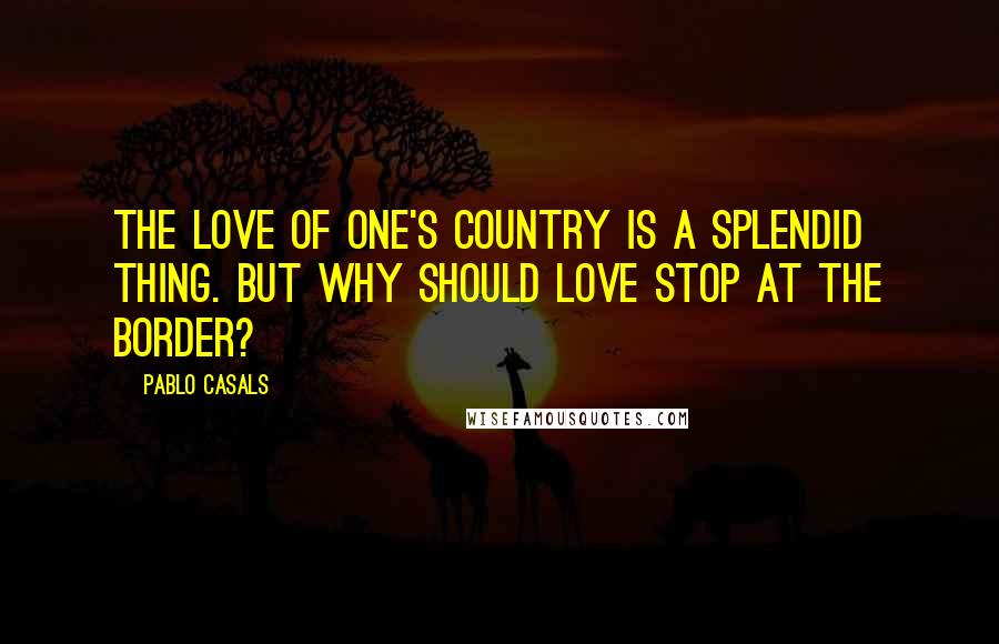 Pablo Casals Quotes: The love of one's country is a splendid thing. But why should love stop at the border?