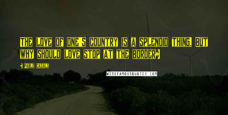 Pablo Casals Quotes: The love of one's country is a splendid thing. But why should love stop at the border?