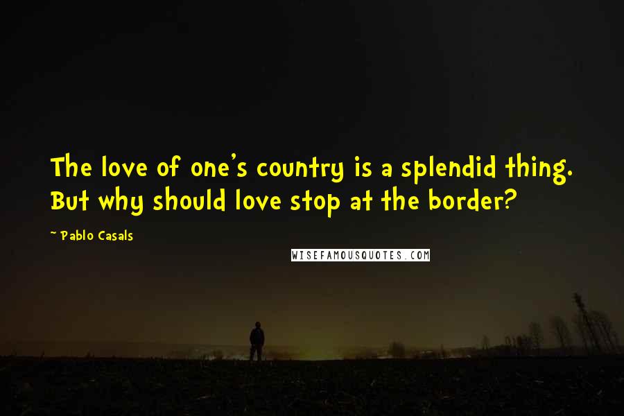 Pablo Casals Quotes: The love of one's country is a splendid thing. But why should love stop at the border?