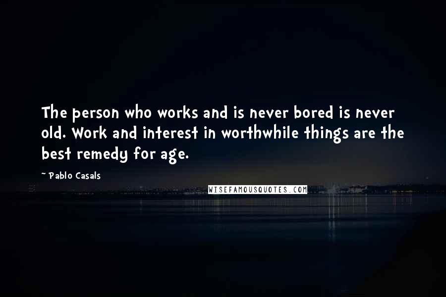 Pablo Casals Quotes: The person who works and is never bored is never old. Work and interest in worthwhile things are the best remedy for age.