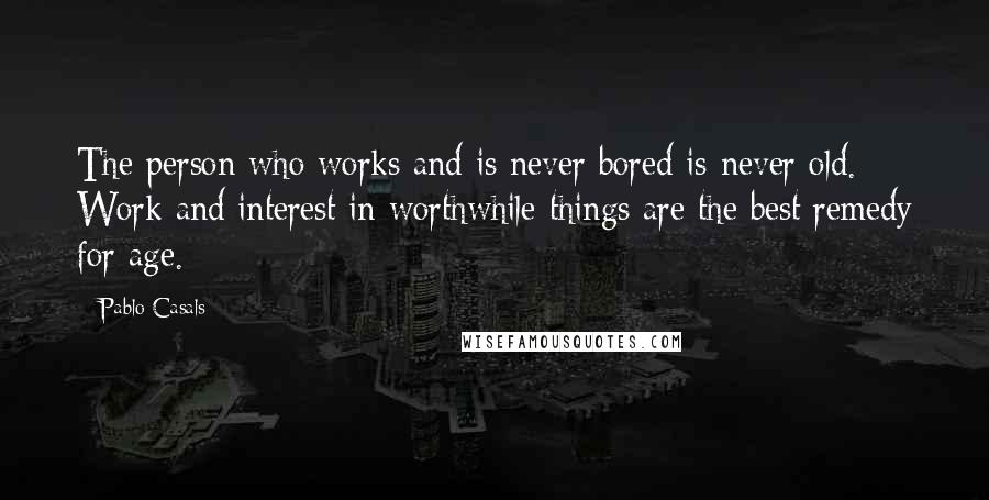 Pablo Casals Quotes: The person who works and is never bored is never old. Work and interest in worthwhile things are the best remedy for age.