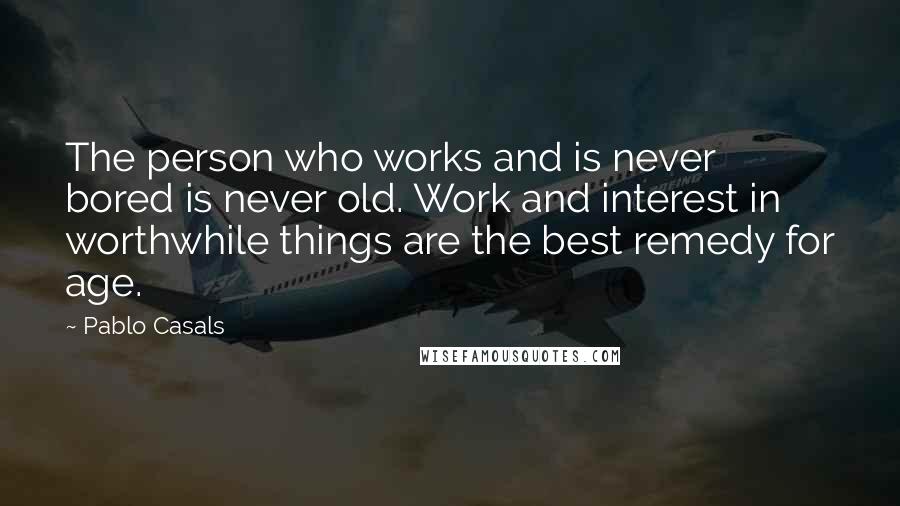 Pablo Casals Quotes: The person who works and is never bored is never old. Work and interest in worthwhile things are the best remedy for age.