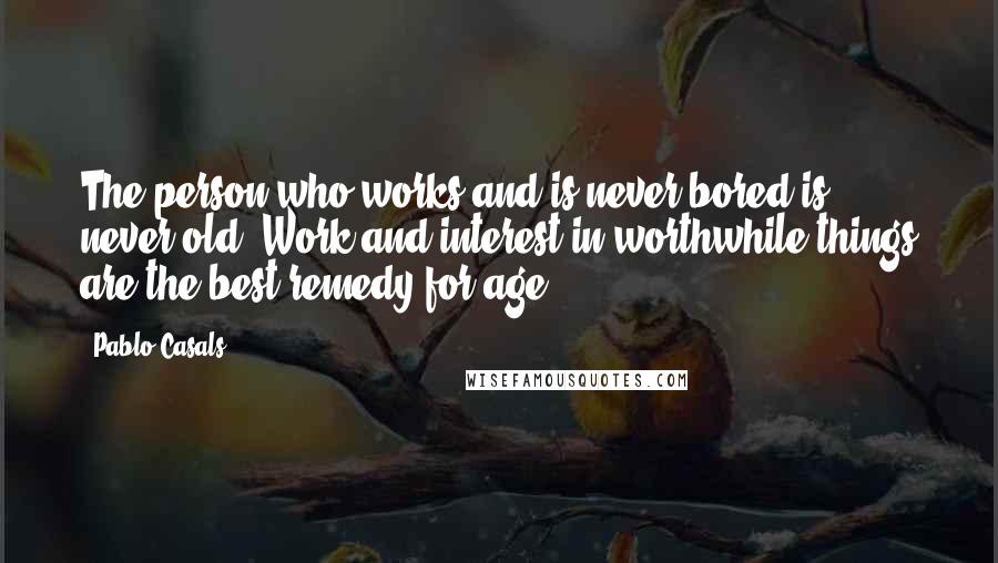 Pablo Casals Quotes: The person who works and is never bored is never old. Work and interest in worthwhile things are the best remedy for age.