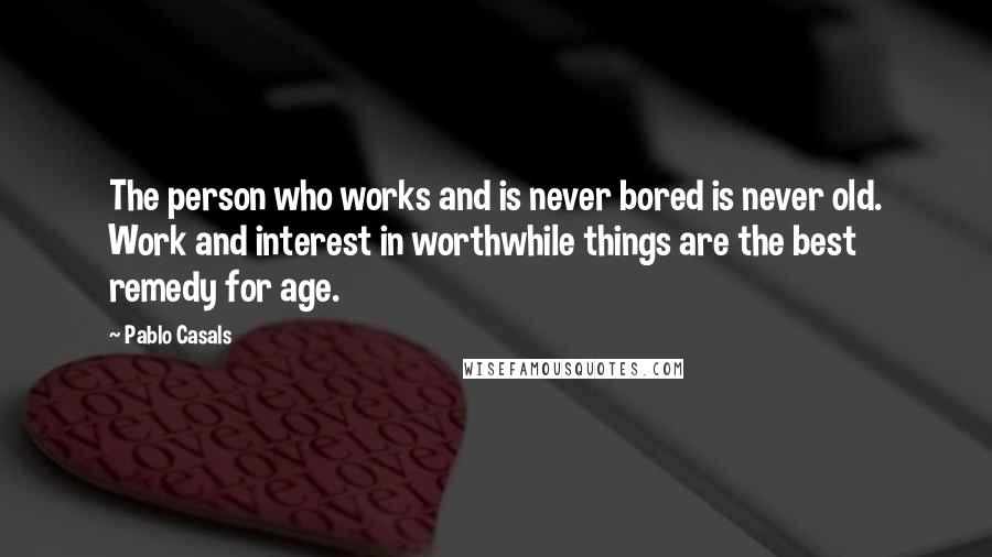 Pablo Casals Quotes: The person who works and is never bored is never old. Work and interest in worthwhile things are the best remedy for age.