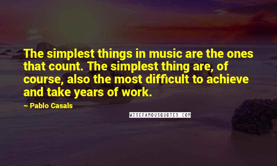 Pablo Casals Quotes: The simplest things in music are the ones that count. The simplest thing are, of course, also the most difficult to achieve and take years of work.