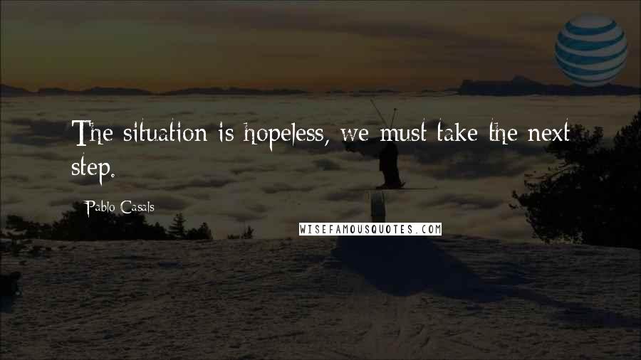 Pablo Casals Quotes: The situation is hopeless, we must take the next step.