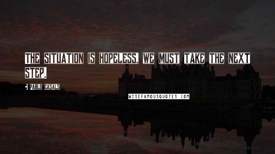 Pablo Casals Quotes: The situation is hopeless, we must take the next step.