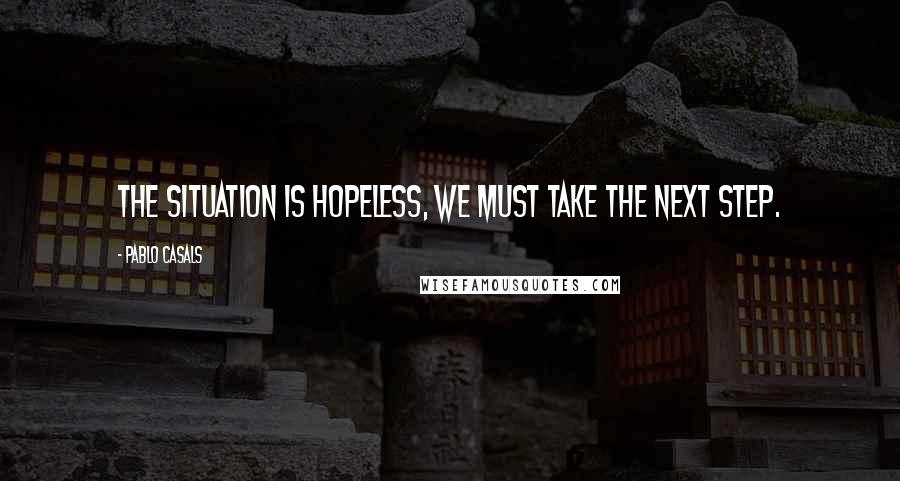 Pablo Casals Quotes: The situation is hopeless, we must take the next step.
