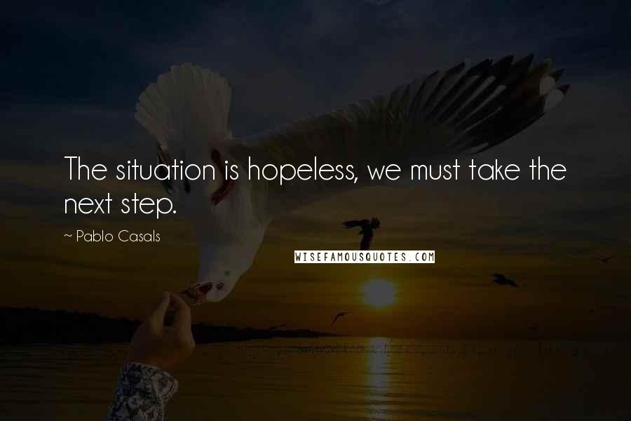 Pablo Casals Quotes: The situation is hopeless, we must take the next step.