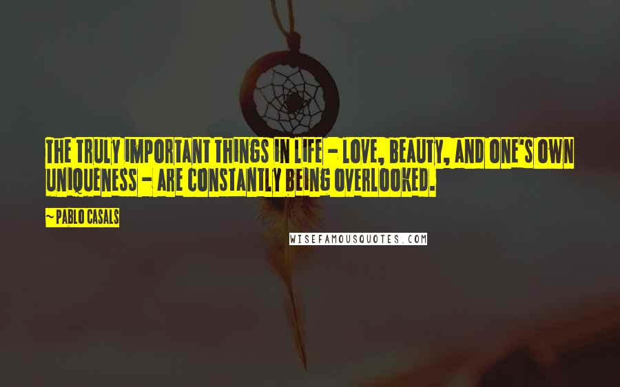 Pablo Casals Quotes: The truly important things in life - love, beauty, and one's own uniqueness - are constantly being overlooked.