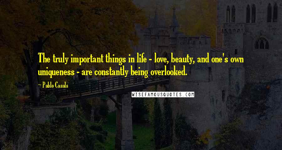 Pablo Casals Quotes: The truly important things in life - love, beauty, and one's own uniqueness - are constantly being overlooked.