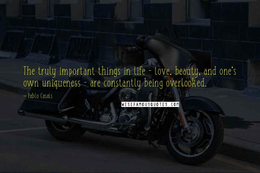 Pablo Casals Quotes: The truly important things in life - love, beauty, and one's own uniqueness - are constantly being overlooked.