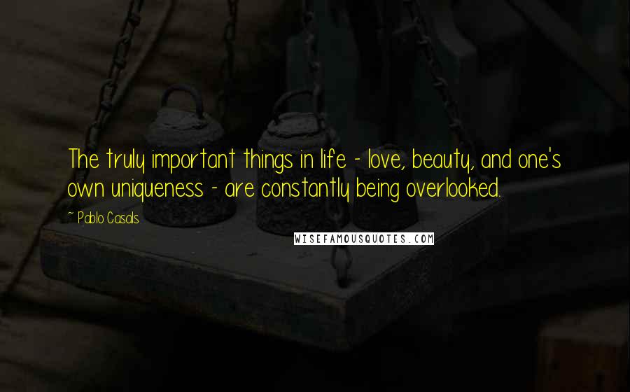 Pablo Casals Quotes: The truly important things in life - love, beauty, and one's own uniqueness - are constantly being overlooked.