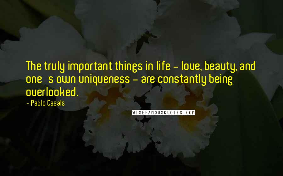 Pablo Casals Quotes: The truly important things in life - love, beauty, and one's own uniqueness - are constantly being overlooked.