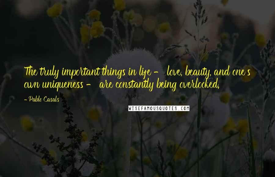 Pablo Casals Quotes: The truly important things in life - love, beauty, and one's own uniqueness - are constantly being overlooked.