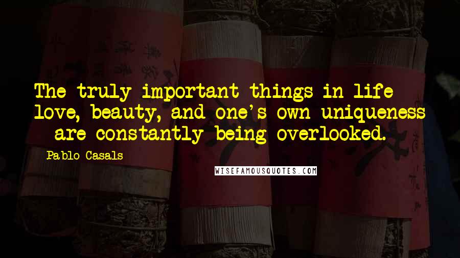 Pablo Casals Quotes: The truly important things in life - love, beauty, and one's own uniqueness - are constantly being overlooked.