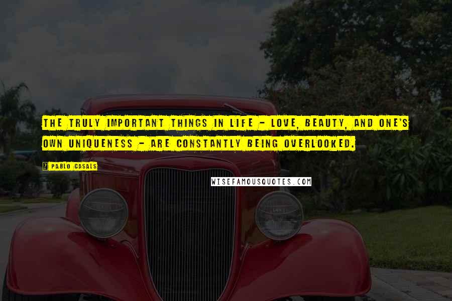 Pablo Casals Quotes: The truly important things in life - love, beauty, and one's own uniqueness - are constantly being overlooked.