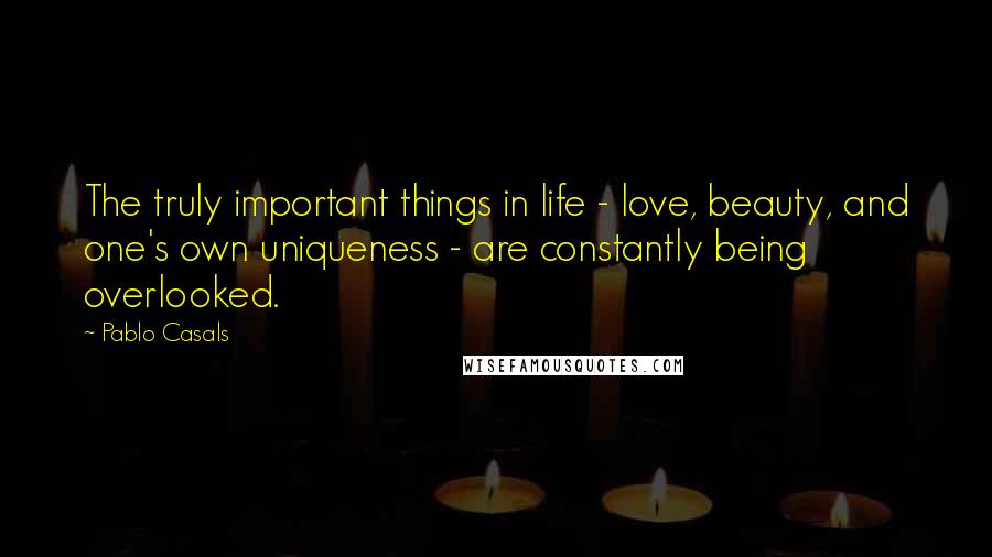 Pablo Casals Quotes: The truly important things in life - love, beauty, and one's own uniqueness - are constantly being overlooked.