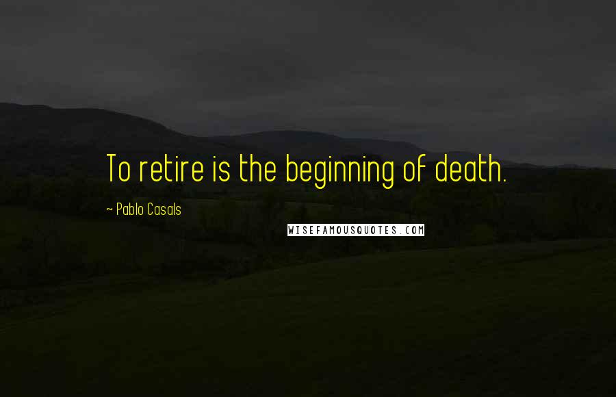 Pablo Casals Quotes: To retire is the beginning of death.