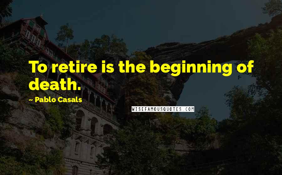Pablo Casals Quotes: To retire is the beginning of death.