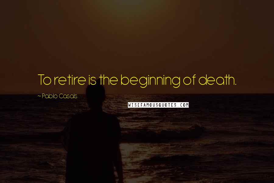Pablo Casals Quotes: To retire is the beginning of death.